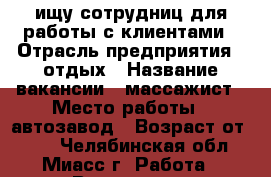 ищу сотрудниц для работы с клиентами › Отрасль предприятия ­ отдых › Название вакансии ­ массажист › Место работы ­ автозавод › Возраст от ­ 18 - Челябинская обл., Миасс г. Работа » Вакансии   . Челябинская обл.